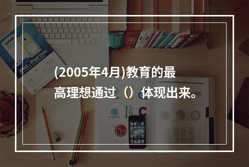 (2005年4月)教育的最高理想通过（）体现出来。