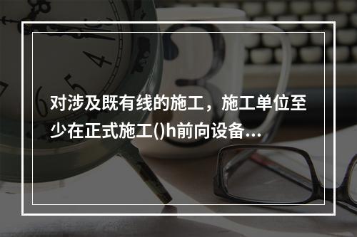 对涉及既有线的施工，施工单位至少在正式施工()h前向设备管理