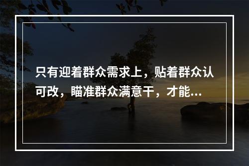 只有迎着群众需求上，贴着群众认可改，瞄准群众满意干，才能体现