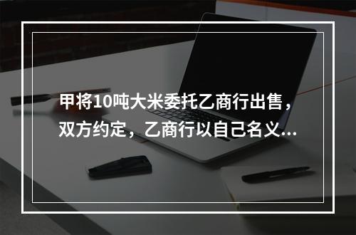 甲将10吨大米委托乙商行出售，双方约定，乙商行以自己名义对外