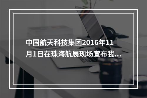 中国航天科技集团2016年11月1日在珠海航展现场宣布我国首