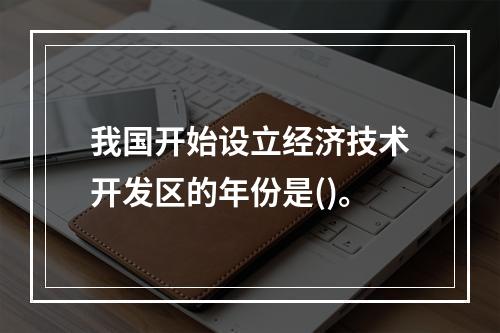 我国开始设立经济技术开发区的年份是()。