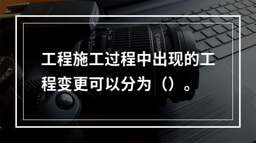 工程施工过程中出现的工程变更可以分为（）。