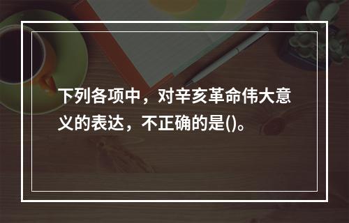 下列各项中，对辛亥革命伟大意义的表达，不正确的是()。