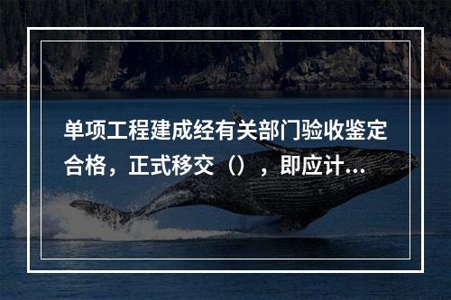 单项工程建成经有关部门验收鉴定合格，正式移交（），即应计算新