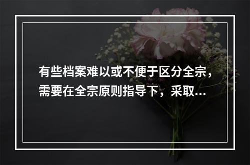 有些档案难以或不便于区分全宗，需要在全宗原则指导下，采取一些