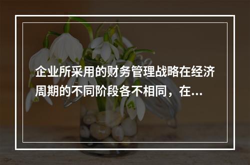 企业所采用的财务管理战略在经济周期的不同阶段各不相同，在经济