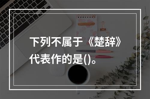 下列不属于《楚辞》代表作的是()。