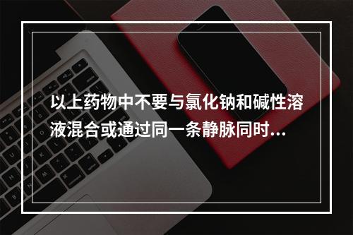 以上药物中不要与氯化钠和碱性溶液混合或通过同一条静脉同时给药