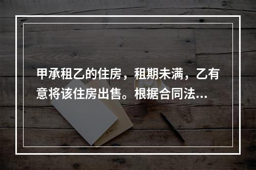 甲承租乙的住房，租期未满，乙有意将该住房出售。根据合同法律制