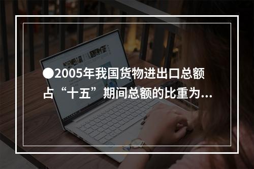 ●2005年我国货物进出口总额占“十五”期间总额的比重为：(