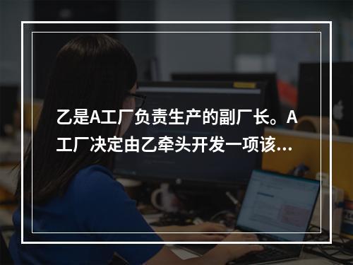 乙是A工厂负责生产的副厂长。A工厂决定由乙牵头开发一项该工厂