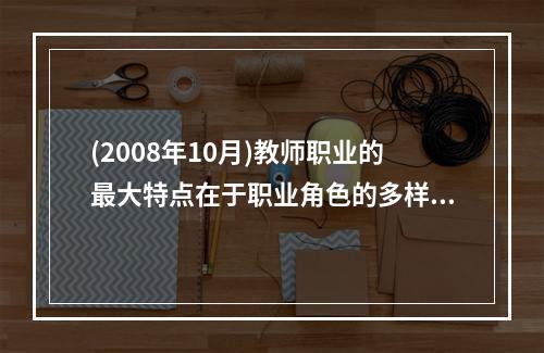 (2008年10月)教师职业的最大特点在于职业角色的多样化，