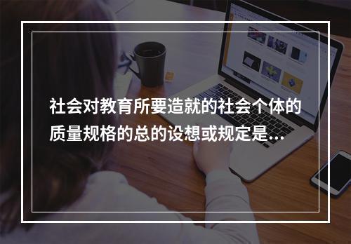 社会对教育所要造就的社会个体的质量规格的总的设想或规定是（）