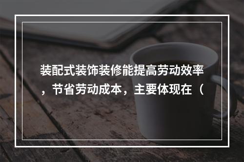 装配式装饰装修能提高劳动效率，节省劳动成本，主要体现在（