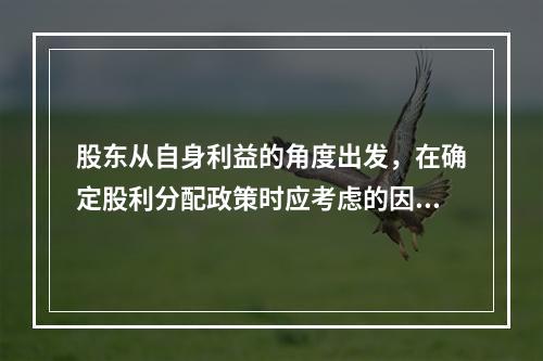 股东从自身利益的角度出发，在确定股利分配政策时应考虑的因素有