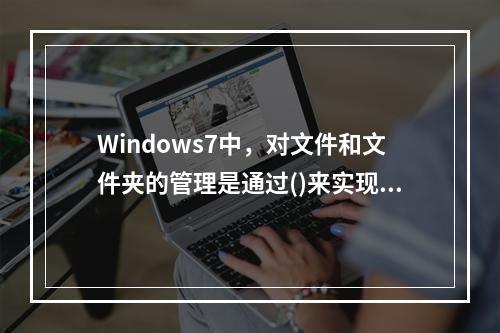 Windows7中，对文件和文件夹的管理是通过()来实现的。