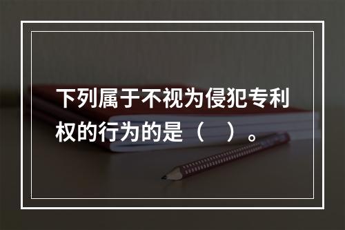 下列属于不视为侵犯专利权的行为的是（　）。