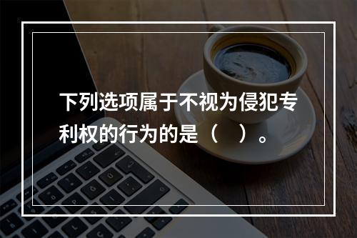 下列选项属于不视为侵犯专利权的行为的是（　）。