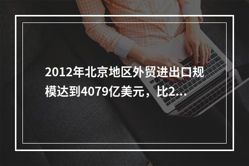 2012年北京地区外贸进出口规模达到4079亿美元，比201