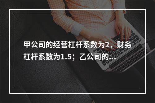 甲公司的经营杠杆系数为2，财务杠杆系数为1.5；乙公司的经营