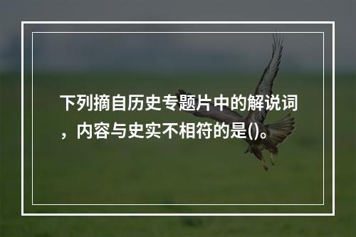 下列摘自历史专题片中的解说词，内容与史实不相符的是()。