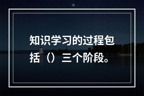 知识学习的过程包括（）三个阶段。