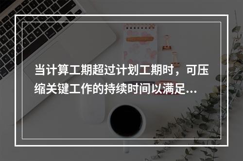 当计算工期超过计划工期时，可压缩关键工作的持续时间以满足要求