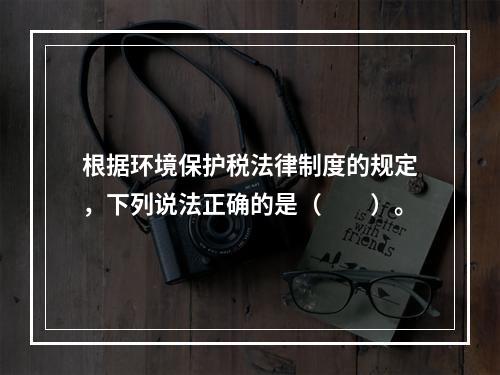 根据环境保护税法律制度的规定，下列说法正确的是（　　）。