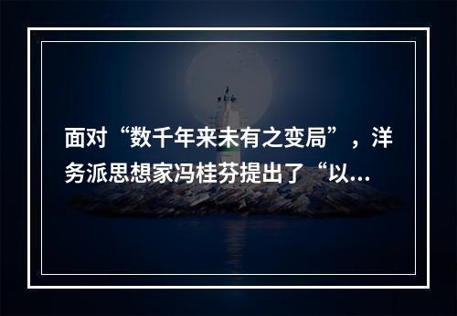 面对“数千年来未有之变局”，洋务派思想家冯桂芬提出了“以中国