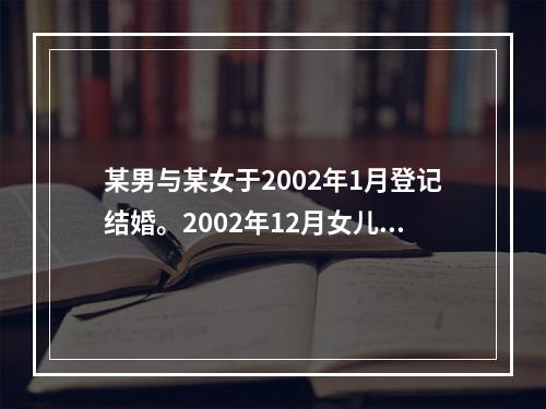 某男与某女于2002年1月登记结婚。2002年12月女儿出世