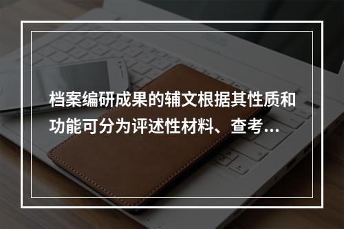 档案编研成果的辅文根据其性质和功能可分为评述性材料、查考性材