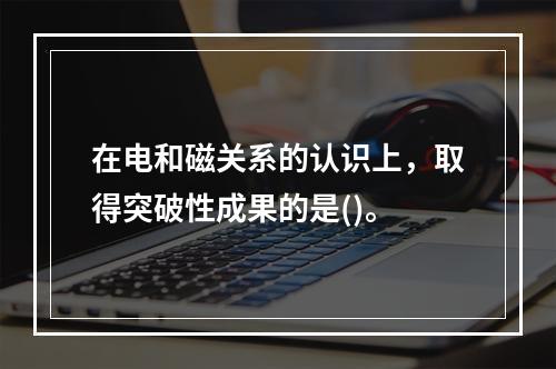 在电和磁关系的认识上，取得突破性成果的是()。