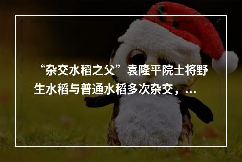 “杂交水稻之父”袁隆平院士将野生水稻与普通水稻多次杂交，培育