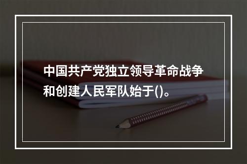 中国共产党独立领导革命战争和创建人民军队始于()。