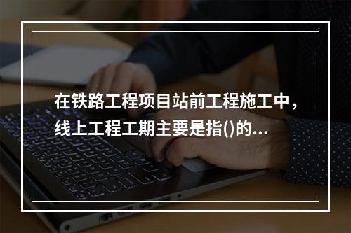 在铁路工程项目站前工程施工中，线上工程工期主要是指()的工期