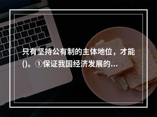 只有坚持公有制的主体地位，才能()。①保证我国经济发展的社会