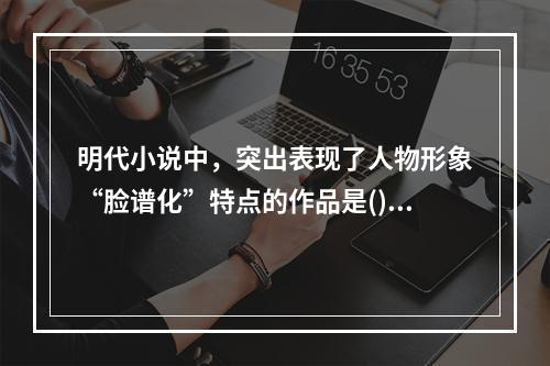 明代小说中，突出表现了人物形象“脸谱化”特点的作品是()。