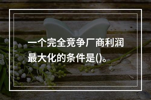 一个完全竞争厂商利润最大化的条件是()。