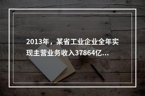 2013年，某省工业企业全年实现主营业务收入37864亿元、