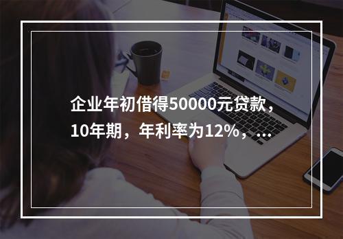 企业年初借得50000元贷款，10年期，年利率为12%，每年