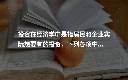 投资在经济学中是指居民和企业实际想要有的投资，下列各项中，属