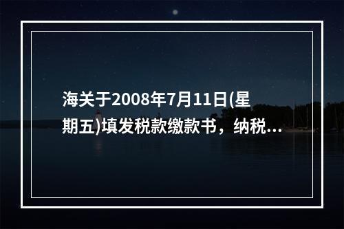 海关于2008年7月11日(星期五)填发税款缴款书，纳税义务