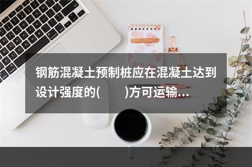 钢筋混凝土预制桩应在混凝土达到设计强度的(　　)方可运输。