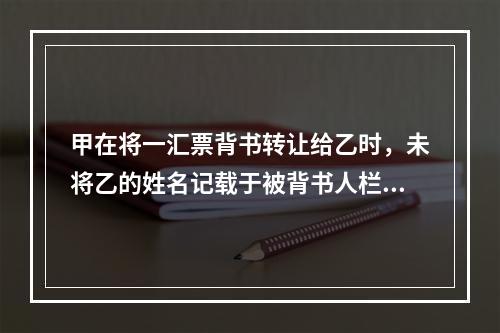 甲在将一汇票背书转让给乙时，未将乙的姓名记载于被背书人栏内。