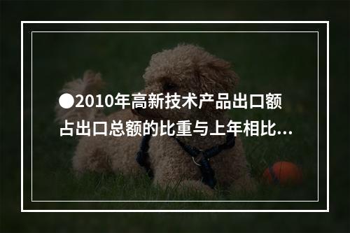 ●2010年高新技术产品出口额占出口总额的比重与上年相比约：