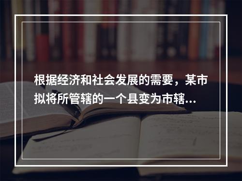 根据经济和社会发展的需要，某市拟将所管辖的一个县变为市辖区。