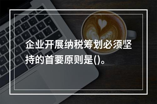 企业开展纳税筹划必须坚持的首要原则是()。