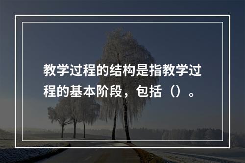 教学过程的结构是指教学过程的基本阶段，包括（）。