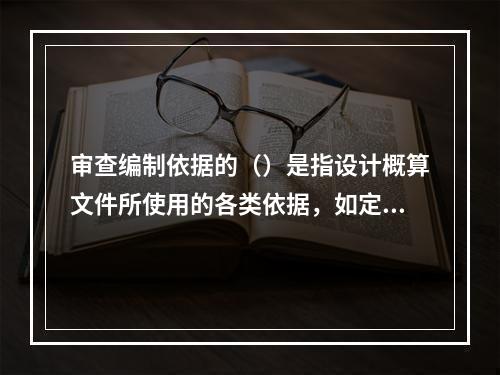 审查编制依据的（）是指设计概算文件所使用的各类依据，如定额、